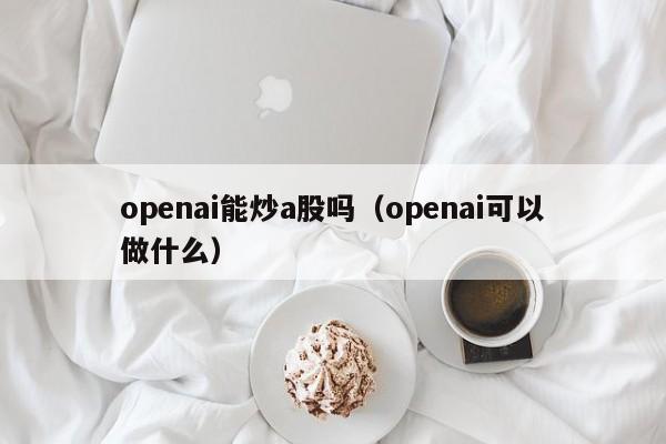 openai能炒a股吗（openai可以做什么）