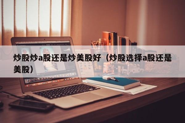 炒股炒a股还是炒美股好（炒股选择a股还是美股）