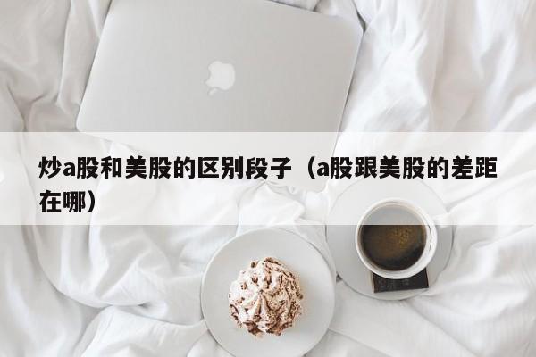 炒a股和美股的区别段子（a股跟美股的差距在哪）